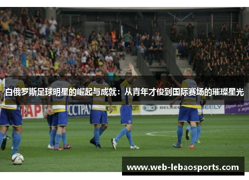 白俄罗斯足球明星的崛起与成就:从青年才俊到国际赛场的璀璨星光 白俄罗斯足球明星的崛起与成就:从青年才俊到国际赛场的璀璨星光