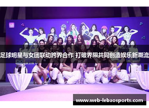 足球明星与女团联动跨界合作 打破界限共同创造娱乐新潮流 足球明星与女团联动跨界合作 打破界限共同创造娱乐新潮流