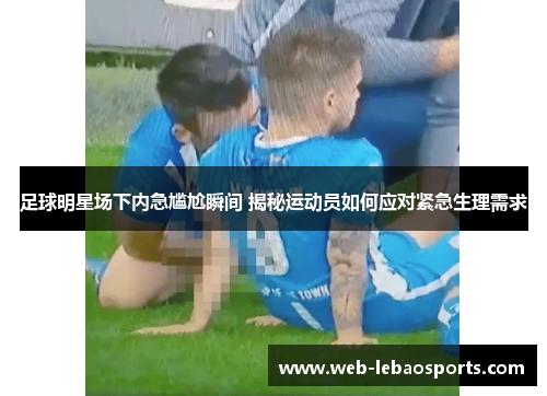 足球明星场下内急尴尬瞬间 揭秘运动员如何应对紧急生理需求 足球明星场下内急尴尬瞬间 揭秘运动员如何应对紧急生理需求
