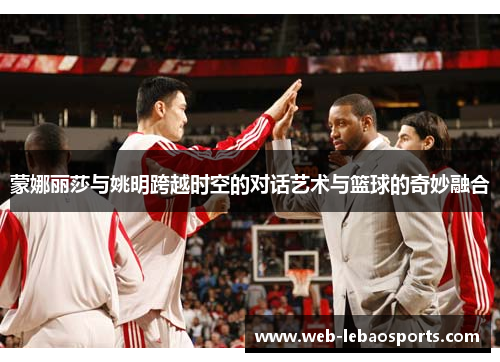 蒙娜丽莎与姚明跨越时空的对话艺术与篮球的奇妙融合 蒙娜丽莎与姚明跨越时空的对话艺术与篮球的奇妙融合
