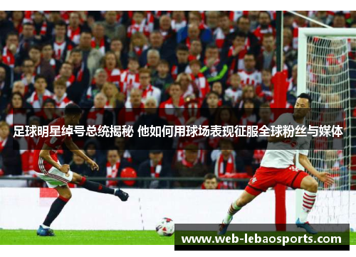 足球明星绰号总统揭秘 他如何用球场表现征服全球粉丝与媒体 足球明星绰号总统揭秘 他如何用球场表现征服全球粉丝与媒体