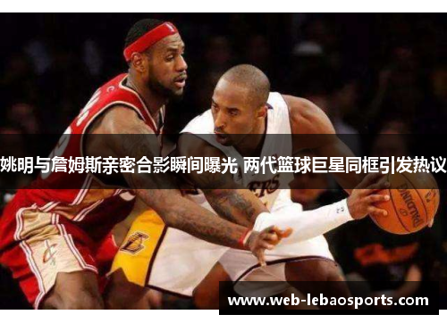 姚明与詹姆斯亲密合影瞬间曝光 两代篮球巨星同框引发热议 姚明与詹姆斯亲密合影瞬间曝光 两代篮球巨星同框引发热议