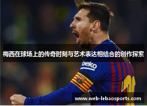 梅西在球场上的传奇时刻与艺术表达相结合的创作探索 梅西在球场上的传奇时刻与艺术表达相结合的创作探索