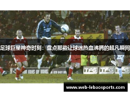 足球巨星神奇时刻:盘点那些让球迷热血沸腾的超凡瞬间 足球巨星神奇时刻:盘点那些让球迷热血沸腾的超凡瞬间