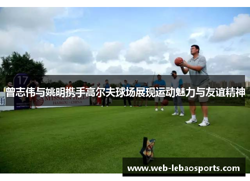 曾志伟与姚明携手高尔夫球场展现运动魅力与友谊精神