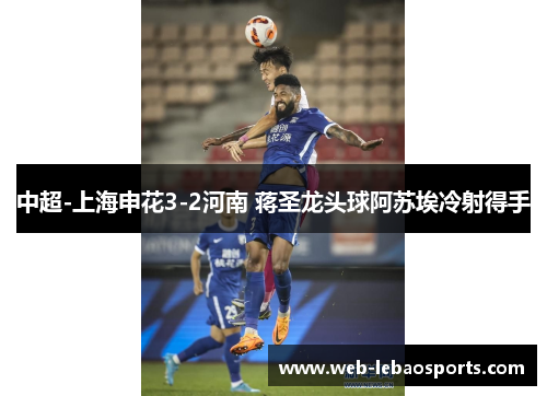中超-上海申花3-2河南 蒋圣龙头球阿苏埃冷射得手 中超-上海申花3-2河南 蒋圣龙头球阿苏埃冷射得手