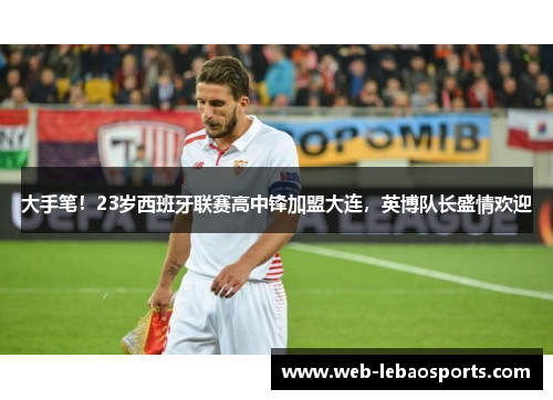 大手笔！23岁西班牙联赛高中锋加盟大连，英博队长盛情欢迎