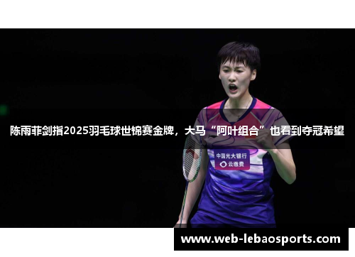 陈雨菲剑指2025羽毛球世锦赛金牌,大马“阿叶组合”也看到夺冠希望 陈雨菲剑指2025羽毛球世锦赛金牌,大马“阿叶组合”也看到夺冠希望