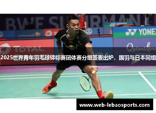 2025世界青年羽毛球锦标赛团体赛分组签表出炉,国羽与日本同组 2025世界青年羽毛球锦标赛团体赛分组签表出炉,国羽与日本同组