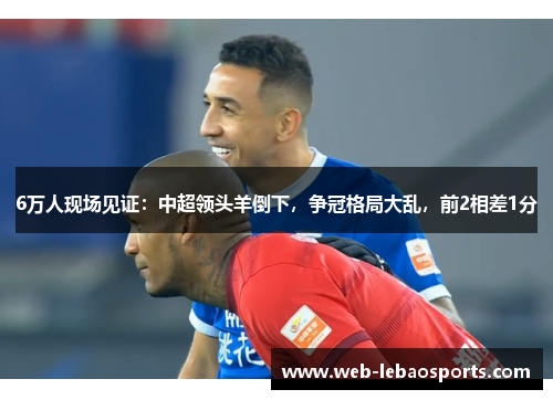 6万人现场见证:中超领头羊倒下,争冠格局大乱,前2相差1分 6万人现场见证:中超领头羊倒下,争冠格局大乱,前2相差1分